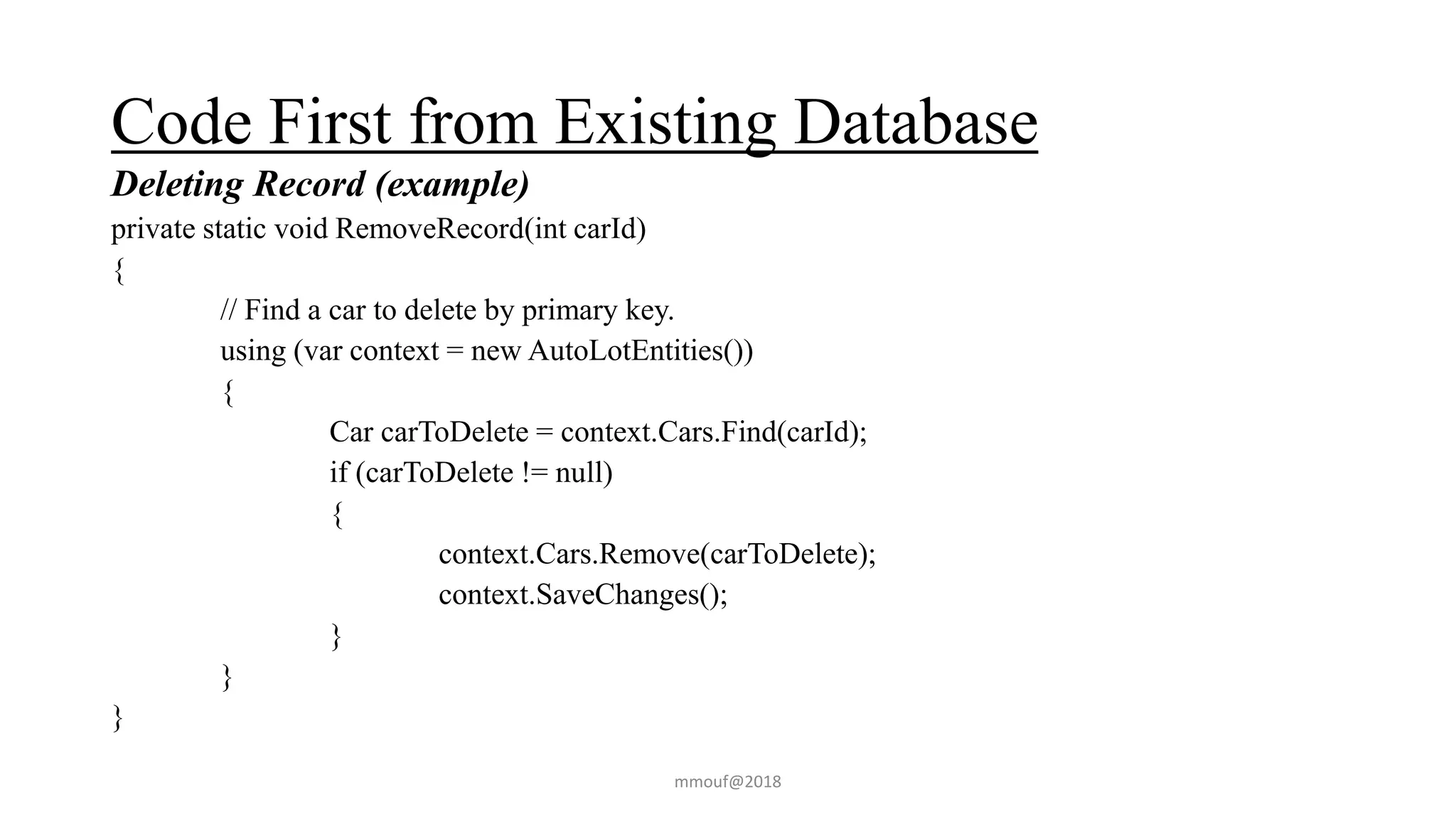 Code First from Existing Database
Deleting Record (example)
private static void RemoveRecord(int carId)
{
// Find a car to delete by primary key.
using (var context = new AutoLotEntities())
{
Car carToDelete = context.Cars.Find(carId);
if (carToDelete != null)
{
context.Cars.Remove(carToDelete);
context.SaveChanges();
}
}
}
mmouf@2018
 