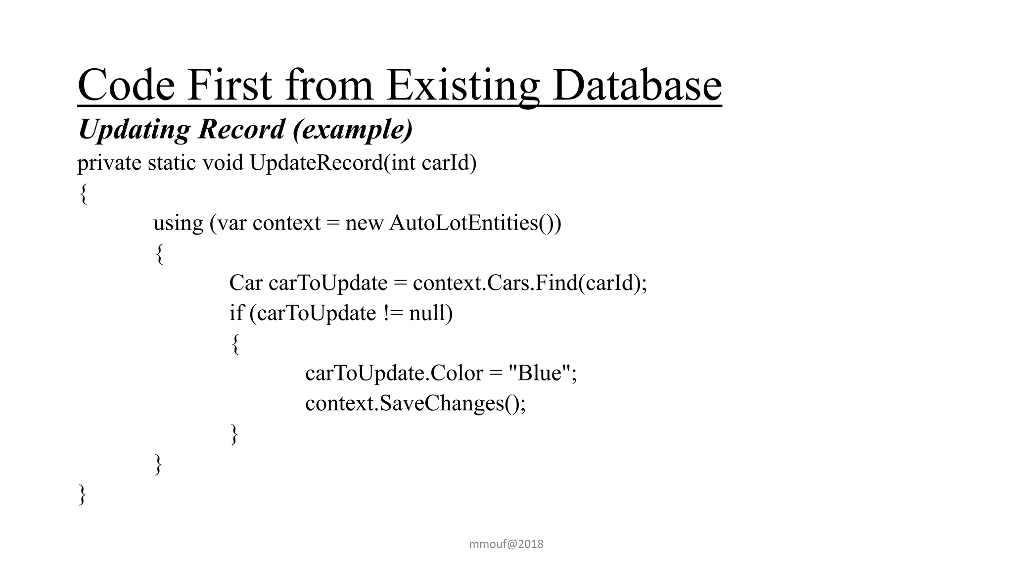 Code First from Existing Database
Updating Record (example)
private static void UpdateRecord(int carId)
{
using (var context = new AutoLotEntities())
{
Car carToUpdate = context.Cars.Find(carId);
if (carToUpdate != null)
{
carToUpdate.Color = "Blue";
context.SaveChanges();
}
}
}
mmouf@2018
 
