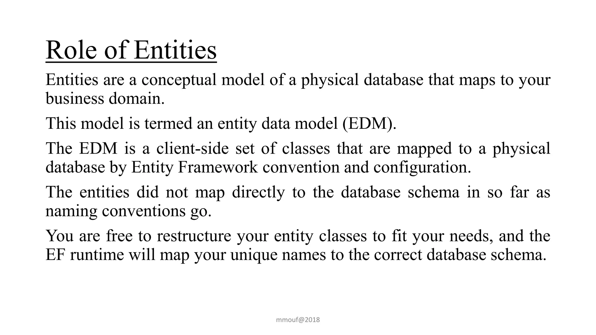 Role of Entities
Entities are a conceptual model of a physical database that maps to your
business domain.
This model is termed an entity data model (EDM).
The EDM is a client-side set of classes that are mapped to a physical
database by Entity Framework convention and configuration.
The entities did not map directly to the database schema in so far as
naming conventions go.
You are free to restructure your entity classes to fit your needs, and the
EF runtime will map your unique names to the correct database schema.
mmouf@2018
 