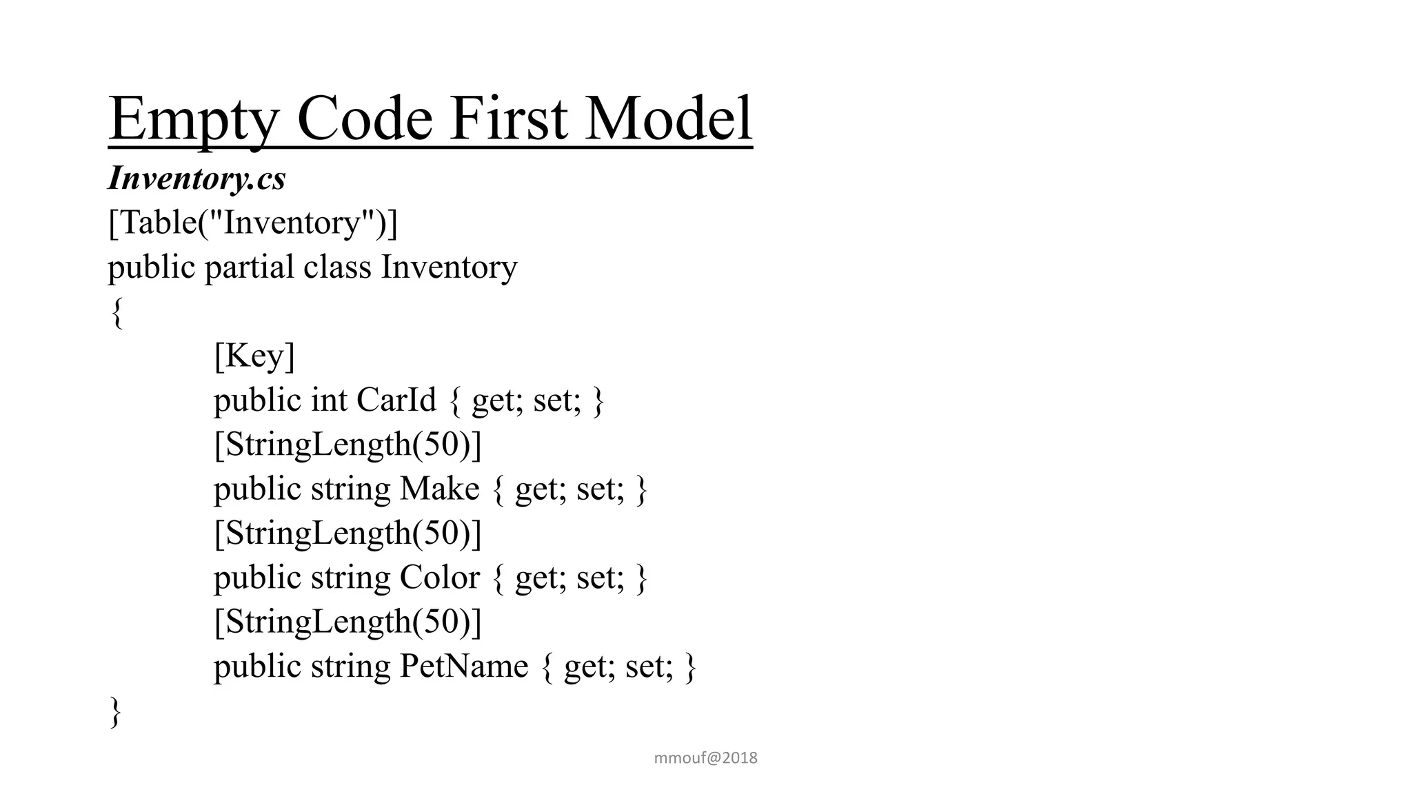 Empty Code First Model
Inventory.cs
[Table("Inventory")]
public partial class Inventory
{
[Key]
public int CarId { get; set; }
[StringLength(50)]
public string Make { get; set; }
[StringLength(50)]
public string Color { get; set; }
[StringLength(50)]
public string PetName { get; set; }
}
mmouf@2018
 