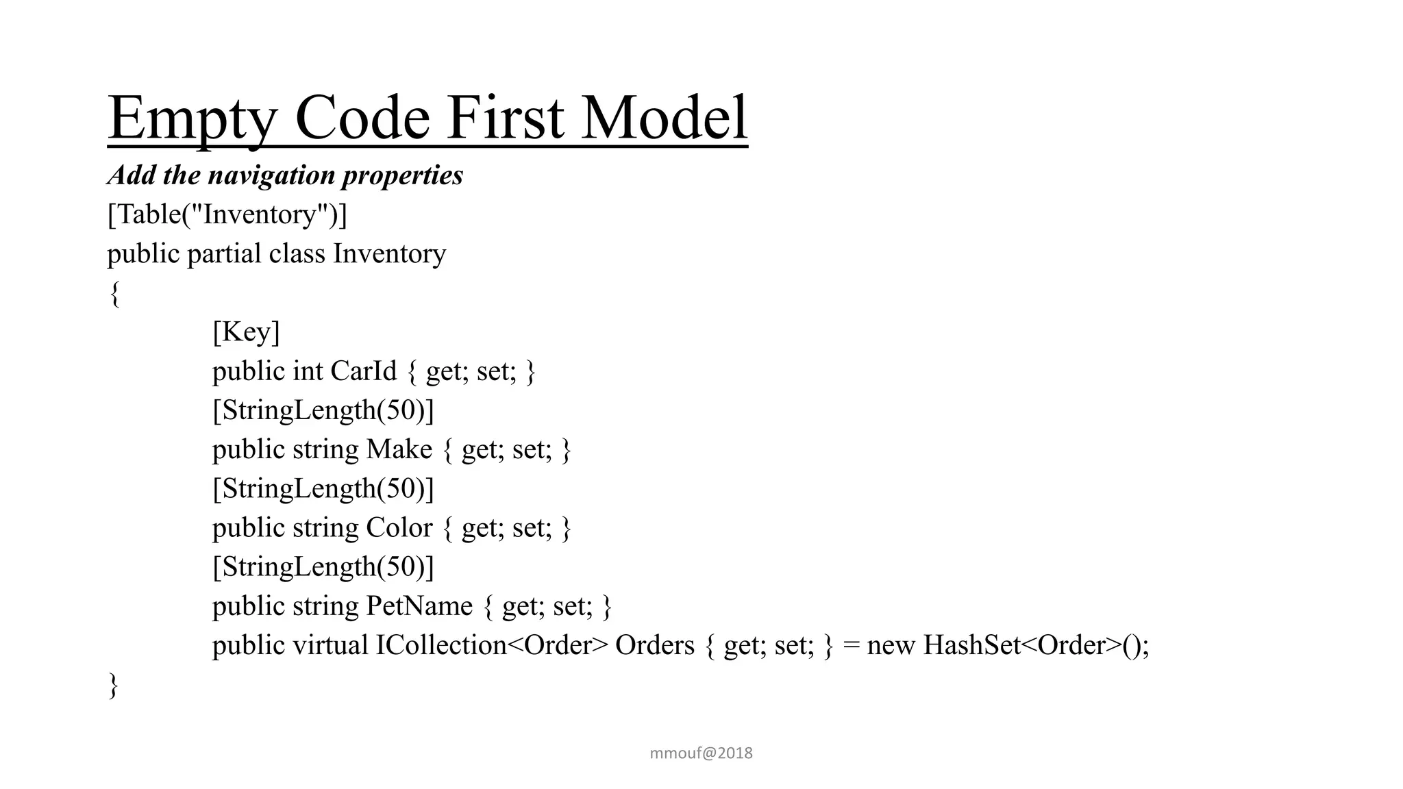 Empty Code First Model
Add the navigation properties
[Table("Inventory")]
public partial class Inventory
{
[Key]
public int CarId { get; set; }
[StringLength(50)]
public string Make { get; set; }
[StringLength(50)]
public string Color { get; set; }
[StringLength(50)]
public string PetName { get; set; }
public virtual ICollection<Order> Orders { get; set; } = new HashSet<Order>();
}
mmouf@2018
 