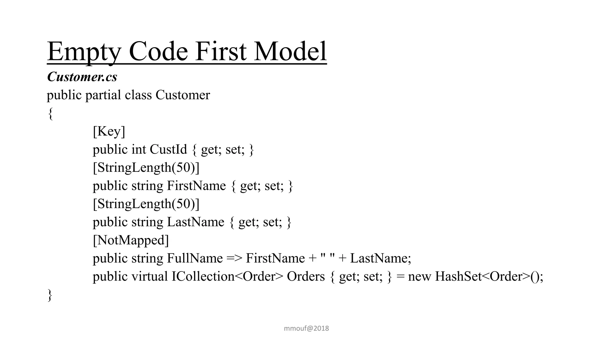 Empty Code First Model
Customer.cs
public partial class Customer
{
[Key]
public int CustId { get; set; }
[StringLength(50)]
public string FirstName { get; set; }
[StringLength(50)]
public string LastName { get; set; }
[NotMapped]
public string FullName => FirstName + " " + LastName;
public virtual ICollection<Order> Orders { get; set; } = new HashSet<Order>();
}
mmouf@2018
 