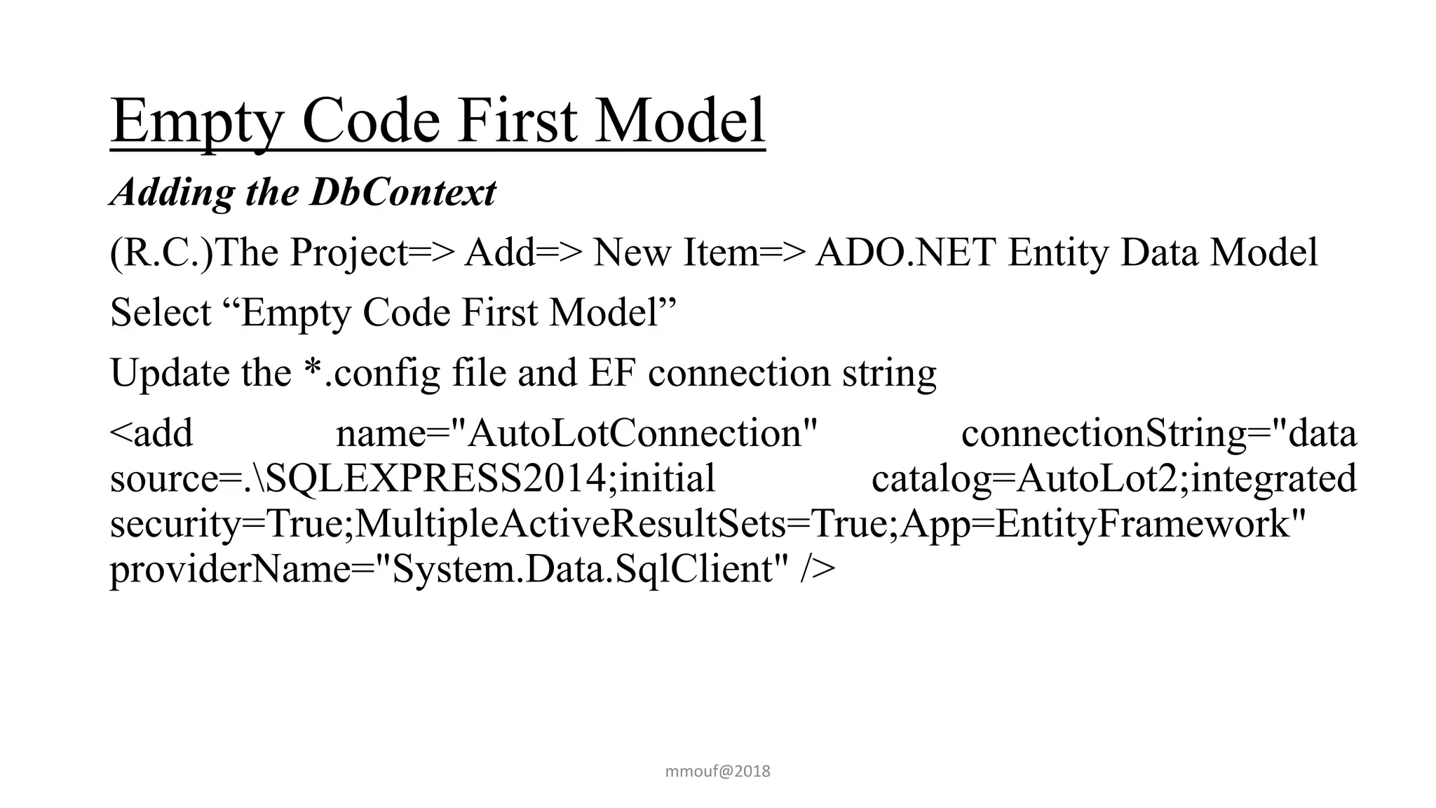 Empty Code First Model
Adding the DbContext
(R.C.)The Project=> Add=> New Item=> ADO.NET Entity Data Model
Select “Empty Code First Model”
Update the *.config file and EF connection string
<add name="AutoLotConnection" connectionString="data
source=.SQLEXPRESS2014;initial catalog=AutoLot2;integrated
security=True;MultipleActiveResultSets=True;App=EntityFramework"
providerName="System.Data.SqlClient" />
mmouf@2018
 