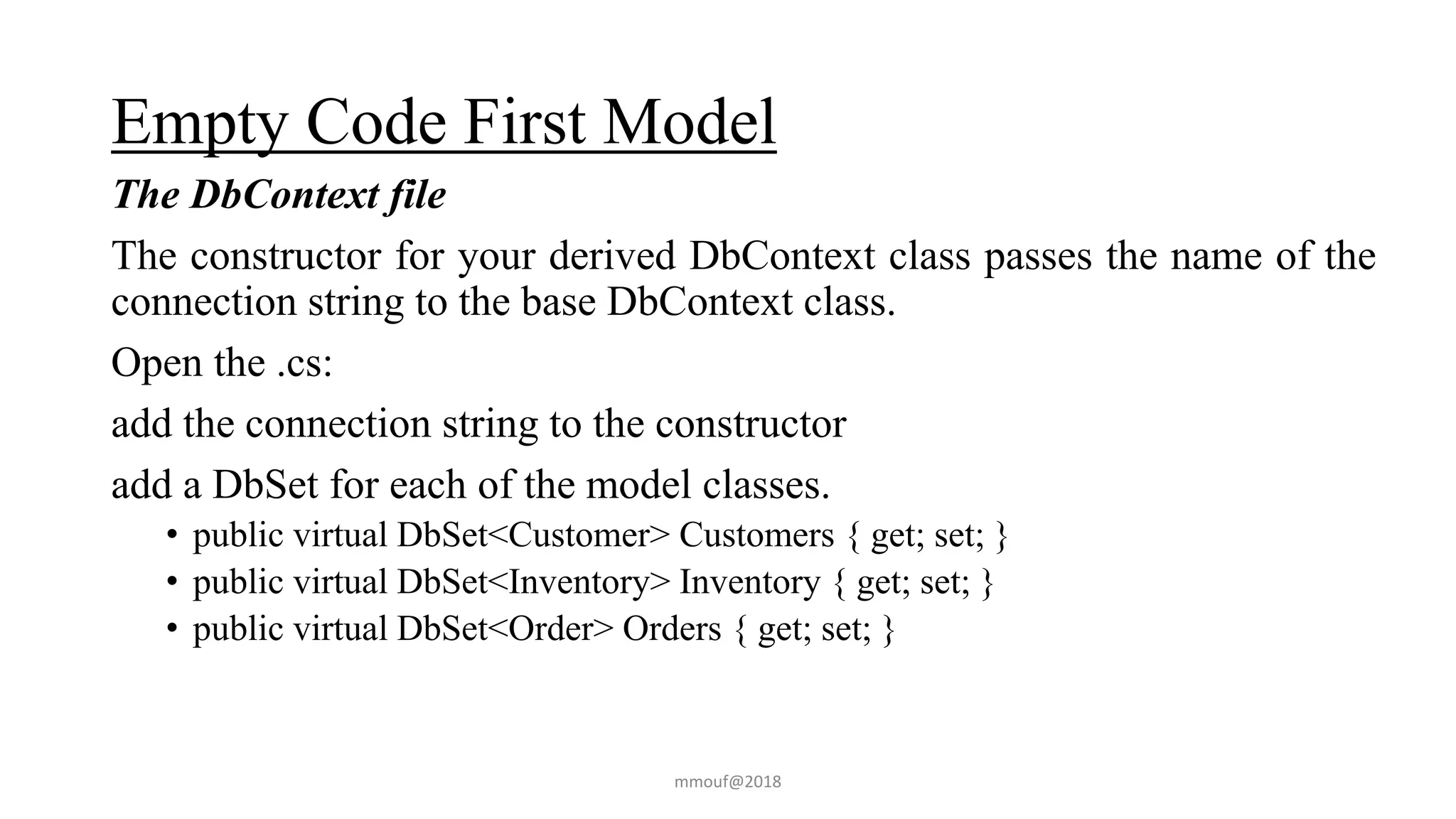 Empty Code First Model
The DbContext file
The constructor for your derived DbContext class passes the name of the
connection string to the base DbContext class.
Open the .cs:
add the connection string to the constructor
add a DbSet for each of the model classes.
• public virtual DbSet<Customer> Customers { get; set; }
• public virtual DbSet<Inventory> Inventory { get; set; }
• public virtual DbSet<Order> Orders { get; set; }
mmouf@2018
 