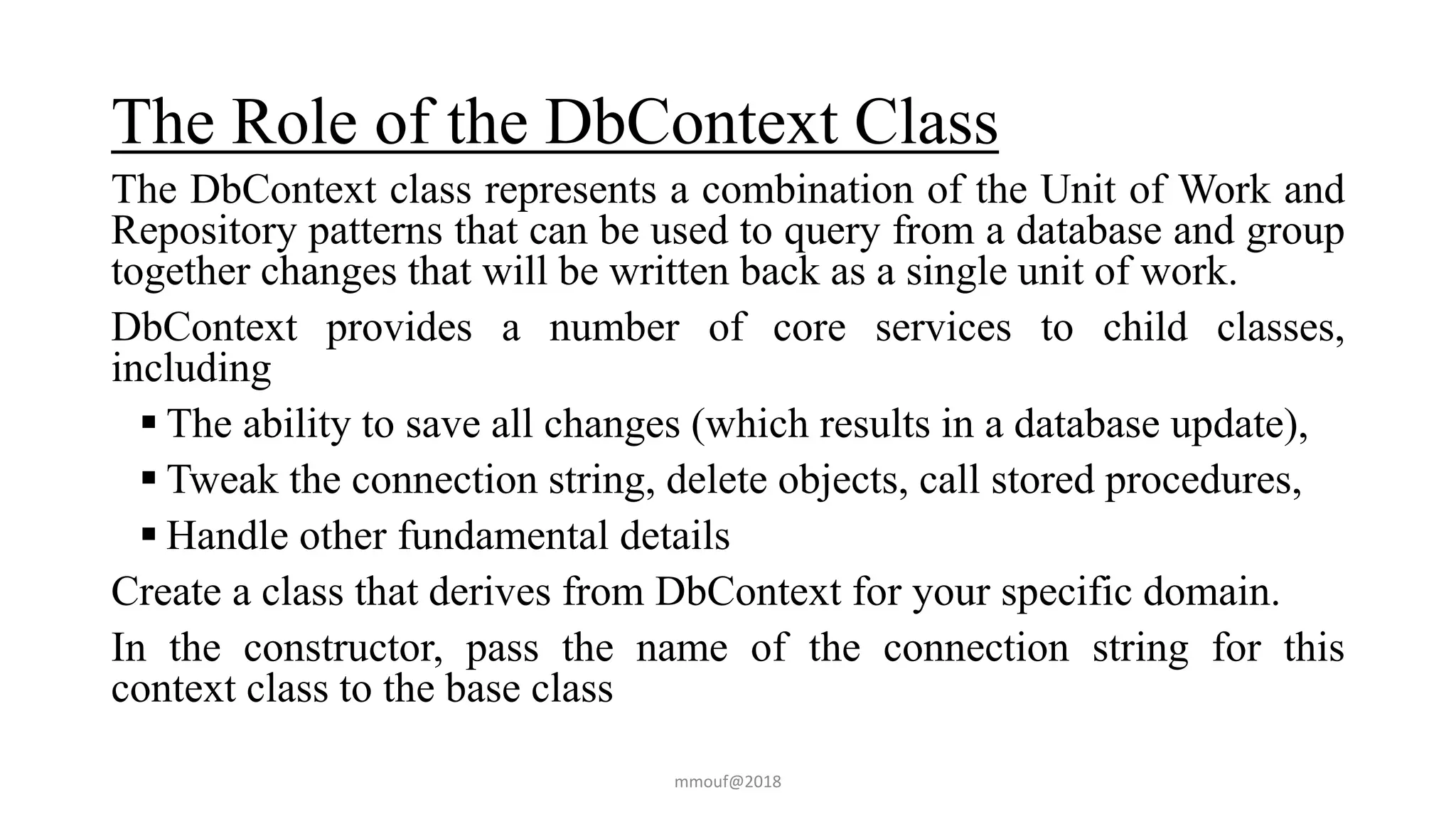 The Role of the DbContext Class
The DbContext class represents a combination of the Unit of Work and
Repository patterns that can be used to query from a database and group
together changes that will be written back as a single unit of work.
DbContext provides a number of core services to child classes,
including
 The ability to save all changes (which results in a database update),
 Tweak the connection string, delete objects, call stored procedures,
 Handle other fundamental details
Create a class that derives from DbContext for your specific domain.
In the constructor, pass the name of the connection string for this
context class to the base class
mmouf@2018
 