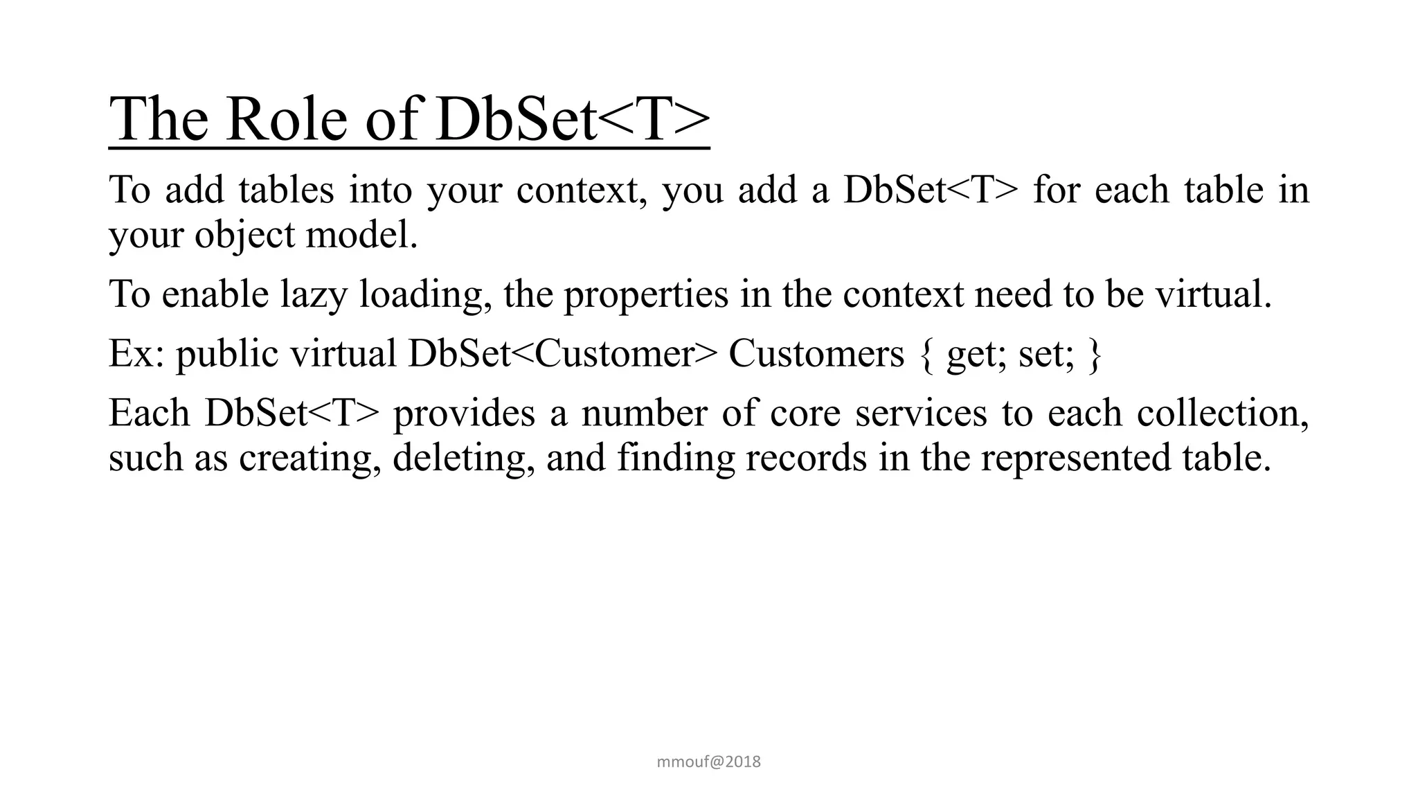 The Role of DbSet<T>
To add tables into your context, you add a DbSet<T> for each table in
your object model.
To enable lazy loading, the properties in the context need to be virtual.
Ex: public virtual DbSet<Customer> Customers { get; set; }
Each DbSet<T> provides a number of core services to each collection,
such as creating, deleting, and finding records in the represented table.
mmouf@2018
 