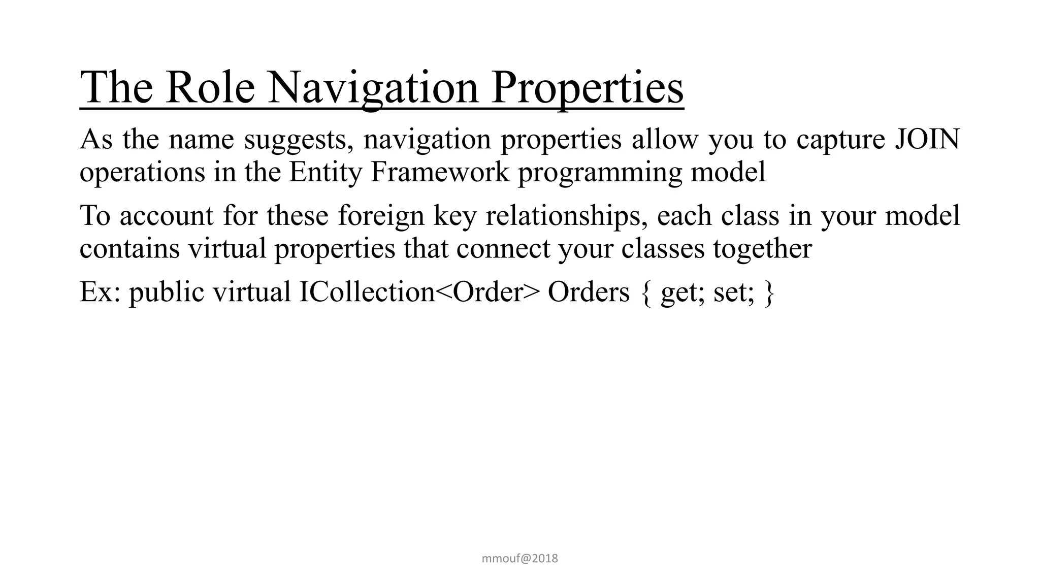 The Role Navigation Properties
As the name suggests, navigation properties allow you to capture JOIN
operations in the Entity Framework programming model
To account for these foreign key relationships, each class in your model
contains virtual properties that connect your classes together
Ex: public virtual ICollection<Order> Orders { get; set; }
mmouf@2018
 
