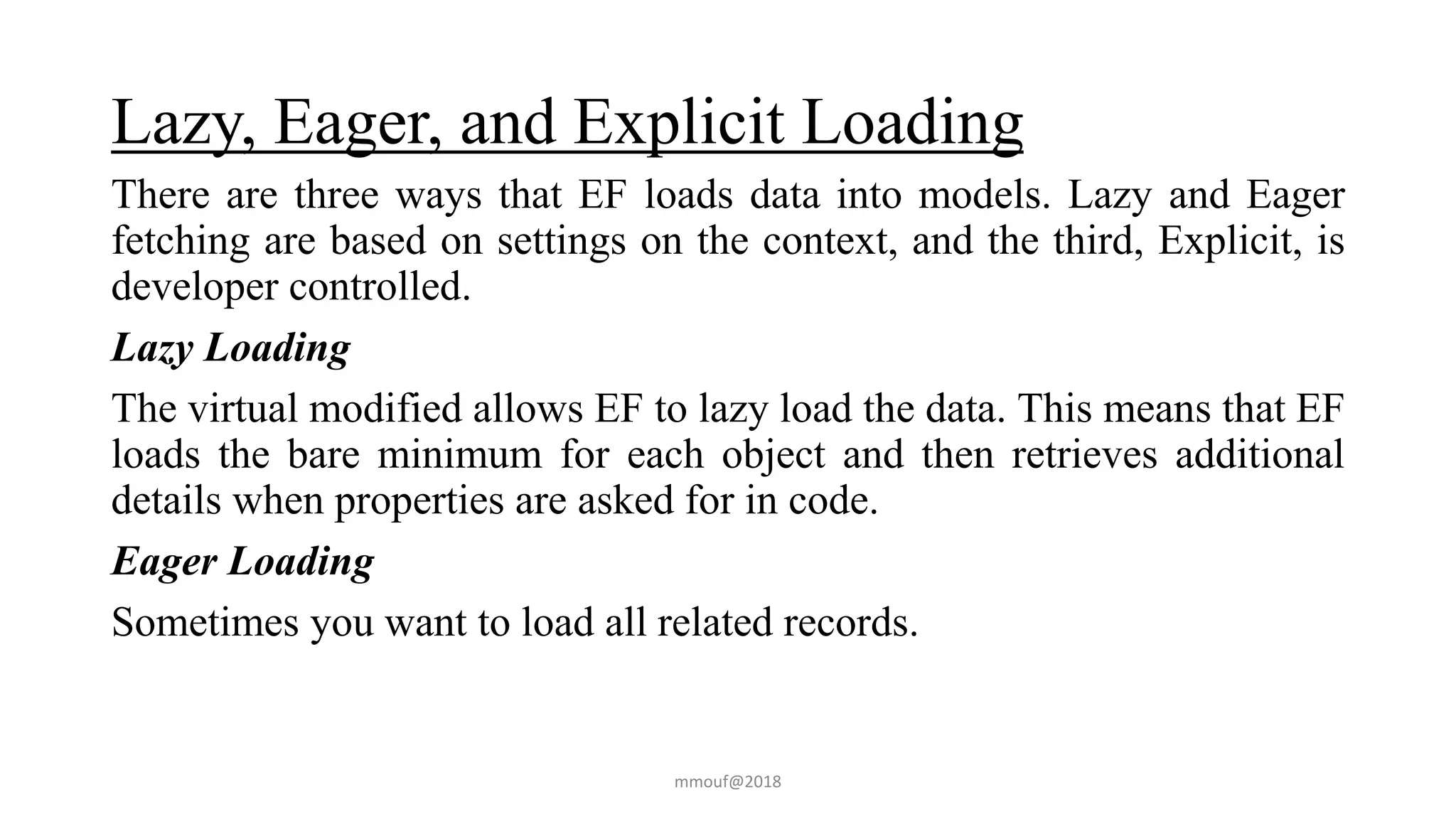 Lazy, Eager, and Explicit Loading
There are three ways that EF loads data into models. Lazy and Eager
fetching are based on settings on the context, and the third, Explicit, is
developer controlled.
Lazy Loading
The virtual modified allows EF to lazy load the data. This means that EF
loads the bare minimum for each object and then retrieves additional
details when properties are asked for in code.
Eager Loading
Sometimes you want to load all related records.
mmouf@2018
 