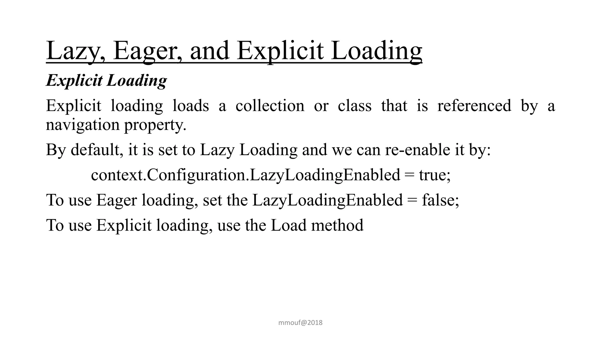 Lazy, Eager, and Explicit Loading
Explicit Loading
Explicit loading loads a collection or class that is referenced by a
navigation property.
By default, it is set to Lazy Loading and we can re-enable it by:
context.Configuration.LazyLoadingEnabled = true;
To use Eager loading, set the LazyLoadingEnabled = false;
To use Explicit loading, use the Load method
mmouf@2018
 