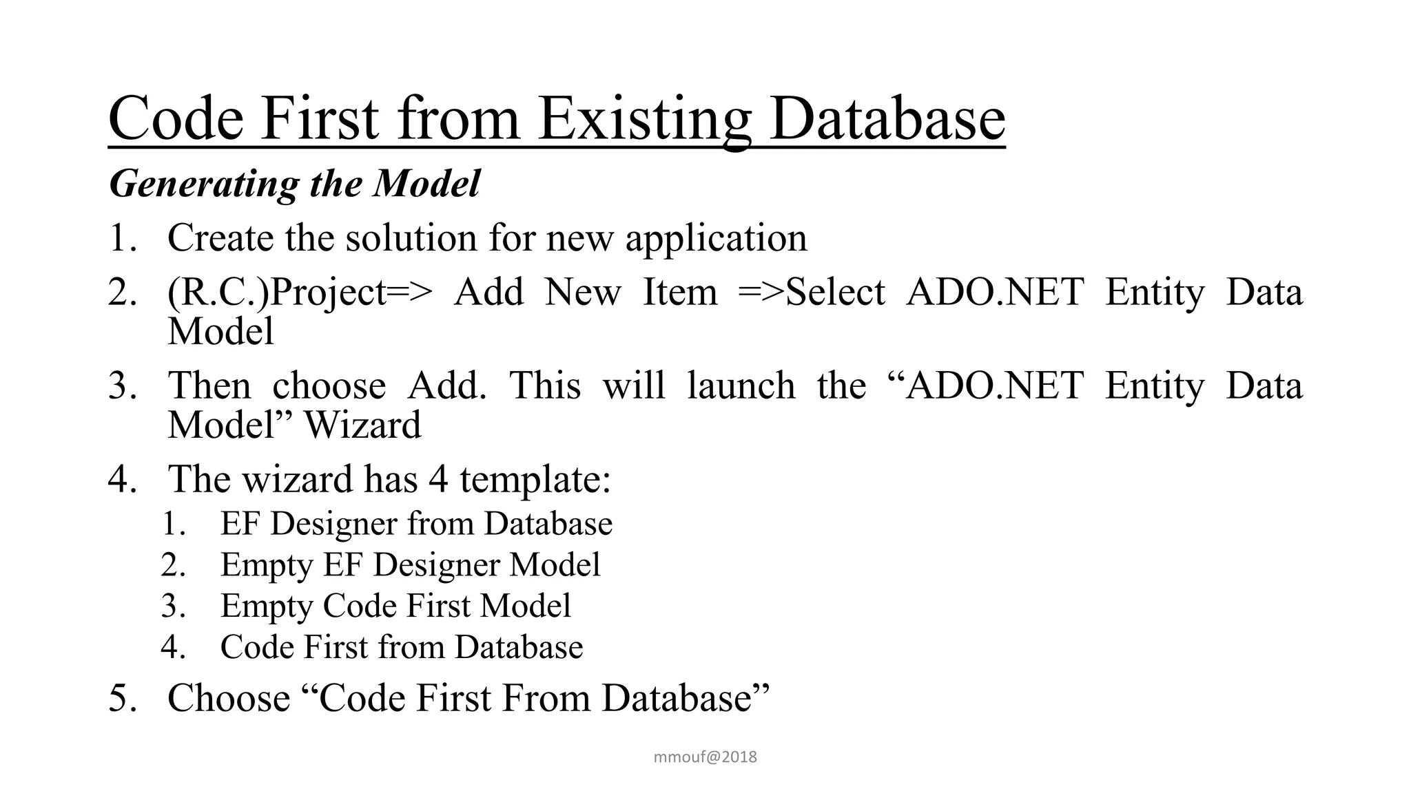 Code First from Existing Database
Generating the Model
1. Create the solution for new application
2. (R.C.)Project=> Add New Item =>Select ADO.NET Entity Data
Model
3. Then choose Add. This will launch the “ADO.NET Entity Data
Model” Wizard
4. The wizard has 4 template:
1. EF Designer from Database
2. Empty EF Designer Model
3. Empty Code First Model
4. Code First from Database
5. Choose “Code First From Database”
mmouf@2018
 