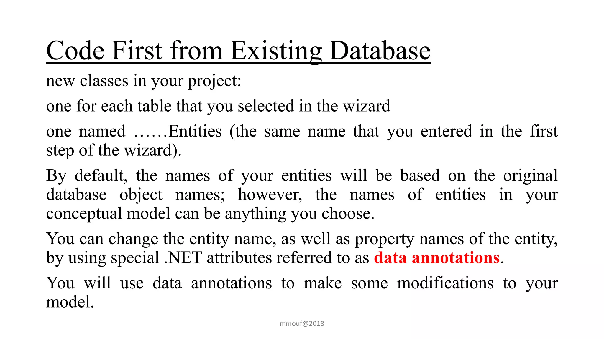 Code First from Existing Database
new classes in your project:
one for each table that you selected in the wizard
one named ……Entities (the same name that you entered in the first
step of the wizard).
By default, the names of your entities will be based on the original
database object names; however, the names of entities in your
conceptual model can be anything you choose.
You can change the entity name, as well as property names of the entity,
by using special .NET attributes referred to as data annotations.
You will use data annotations to make some modifications to your
model.
mmouf@2018
 