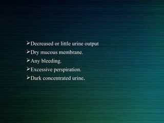 Decreased or little urine output
Dry mucous membrane.
Any bleeding.
Excessive perspiration.
Dark concentrated urine.
 