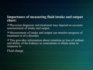 Importance of measuring fluid intake and output
chart:
Physician diagnosis and treatment may depend on accurate
measurement of intake and output.
Measurement of intake and output can monitor progress of
treatment or of a disorder.
This provides information about retention or loss of sodium
and ability of the kidneys to concentrate or dilute urine in
response to
Fluid change.
 