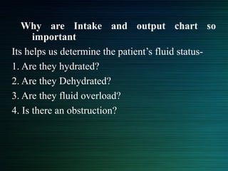 Why are Intake and output chart so
important
Its helps us determine the patient’s fluid status-
1. Are they hydrated?
2. Are they Dehydrated?
3. Are they fluid overload?
4. Is there an obstruction?
 