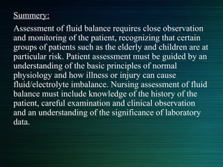 Summery:
Assessment of fluid balance requires close observation
and monitoring of the patient, recognizing that certain
groups of patients such as the elderly and children are at
particular risk. Patient assessment must be guided by an
understanding of the basic principles of normal
physiology and how illness or injury can cause
fluid/electrolyte imbalance. Nursing assessment of fluid
balance must include knowledge of the history of the
patient, careful examination and clinical observation
and an understanding of the significance of laboratory
data.
 