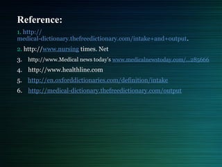 Reference:
1. http://
medical-dictionary.thefreedictionary.com/intake+and+output.
2. http://www.nursing times. Net
3. http://www.Medical news today's www.medicalnewstoday.com/...285666
4. http://www.healthline.com
5. http://en.oxforddictionaries.com/definition/intake
6. http://medical-dictionary.thefreedictionary.com/output
 