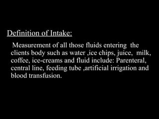 Definition of Intake:
Measurement of all those fluids entering the
clients body such as water ,ice chips, juice, milk,
coffee, ice-creams and fluid include: Parenteral,
central line, feeding tube ,artificial irrigation and
blood transfusion.
 