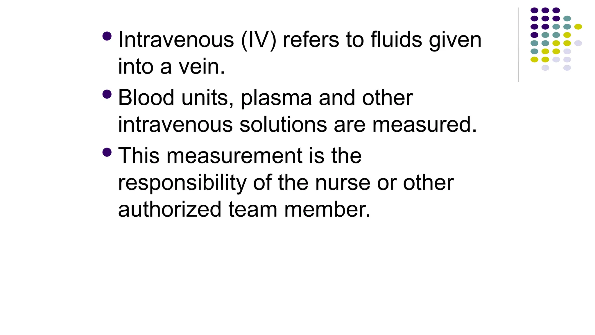 Intravenous (IV) refers to fluids given
into a vein.
Blood units, plasma and other
intravenous solutions are measured.
This measurement is the
responsibility of the nurse or other
authorized team member.
 