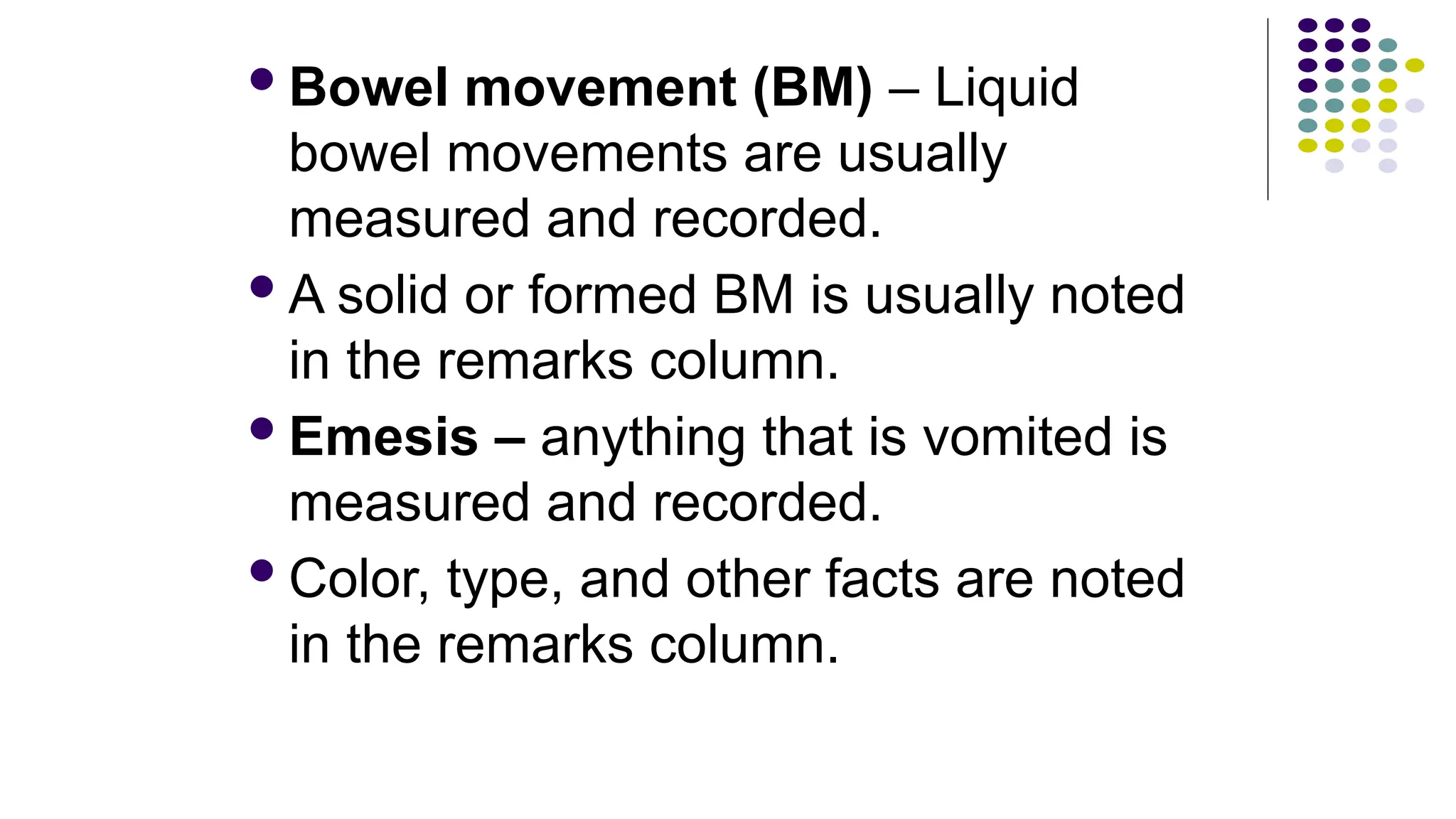 Bowel movement (BM) – Liquid
bowel movements are usually
measured and recorded.
A solid or formed BM is usually noted
in the remarks column.
Emesis – anything that is vomited is
measured and recorded.
Color, type, and other facts are noted
in the remarks column.
 