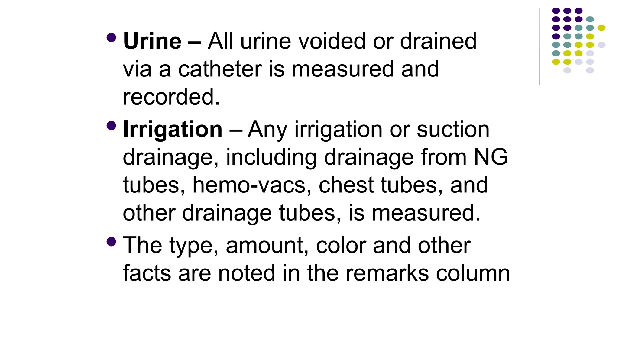 Urine – All urine voided or drained
via a catheter is measured and
recorded.
Irrigation – Any irrigation or suction
drainage, including drainage from NG
tubes, hemo-vacs, chest tubes, and
other drainage tubes, is measured.
The type, amount, color and other
facts are noted in the remarks column
 