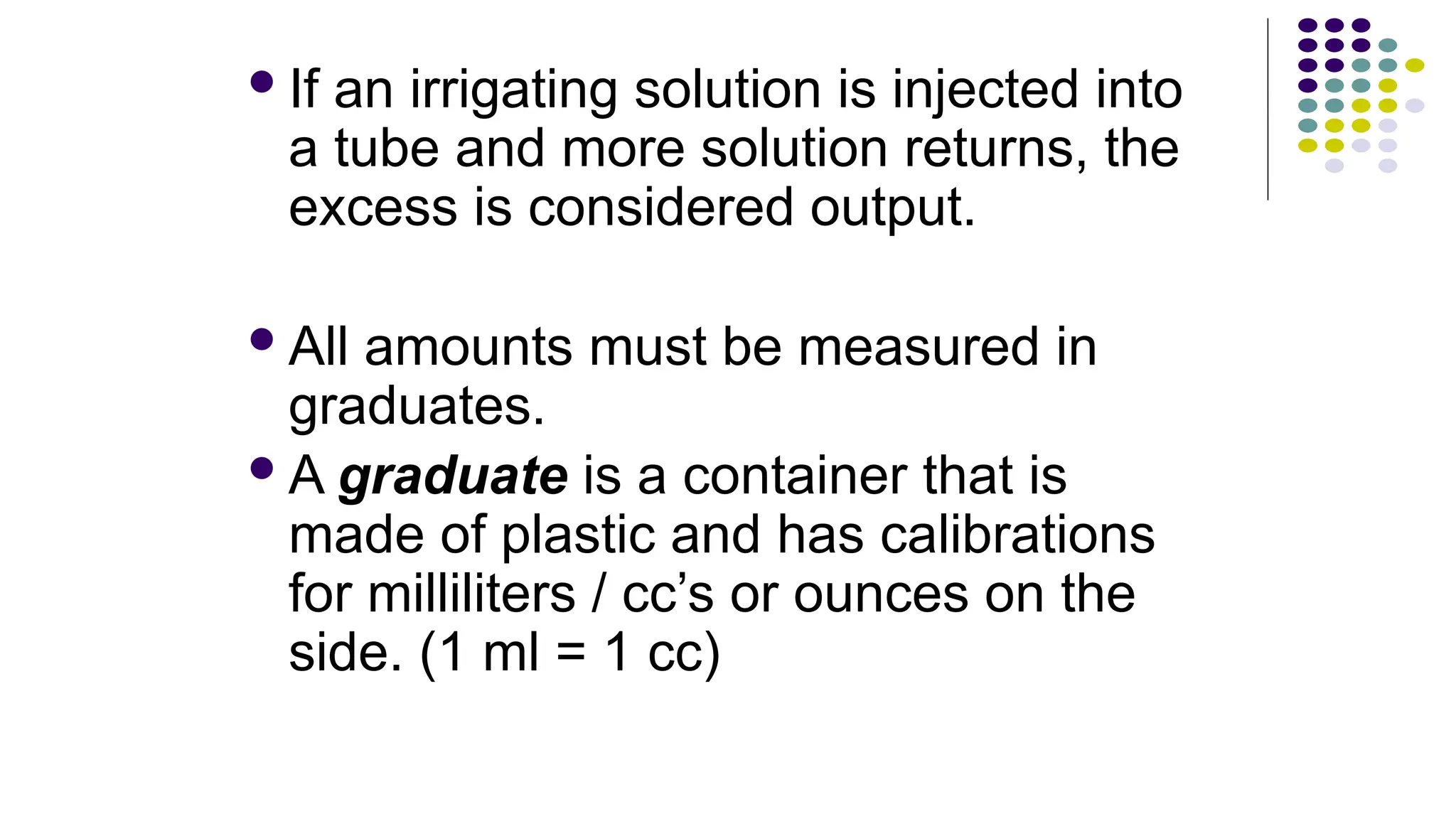 If an irrigating solution is injected into
a tube and more solution returns, the
excess is considered output.
All amounts must be measured in
graduates.
A graduate is a container that is
made of plastic and has calibrations
for milliliters / cc’s or ounces on the
side. (1 ml = 1 cc)
 