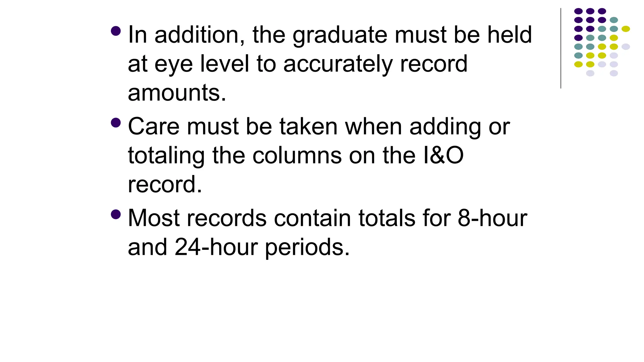 In addition, the graduate must be held
at eye level to accurately record
amounts.
Care must be taken when adding or
totaling the columns on the I&O
record.
Most records contain totals for 8-hour
and 24-hour periods.
 