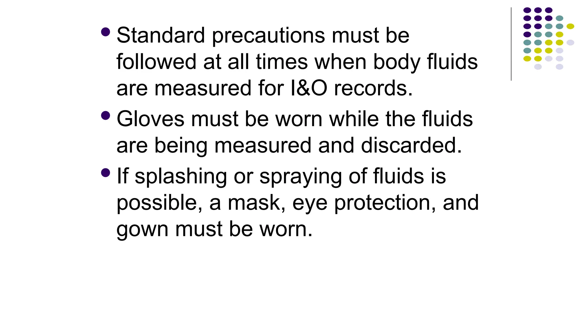 Standard precautions must be
followed at all times when body fluids
are measured for I&O records.
Gloves must be worn while the fluids
are being measured and discarded.
If splashing or spraying of fluids is
possible, a mask, eye protection, and
gown must be worn.
 