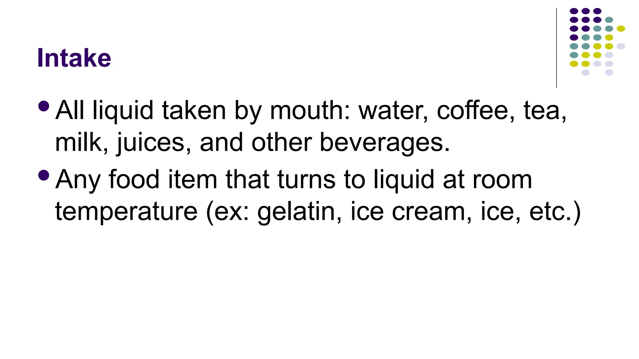 Intake
All liquid taken by mouth: water, coffee, tea,
milk, juices, and other beverages.
Any food item that turns to liquid at room
temperature (ex: gelatin, ice cream, ice, etc.)
 