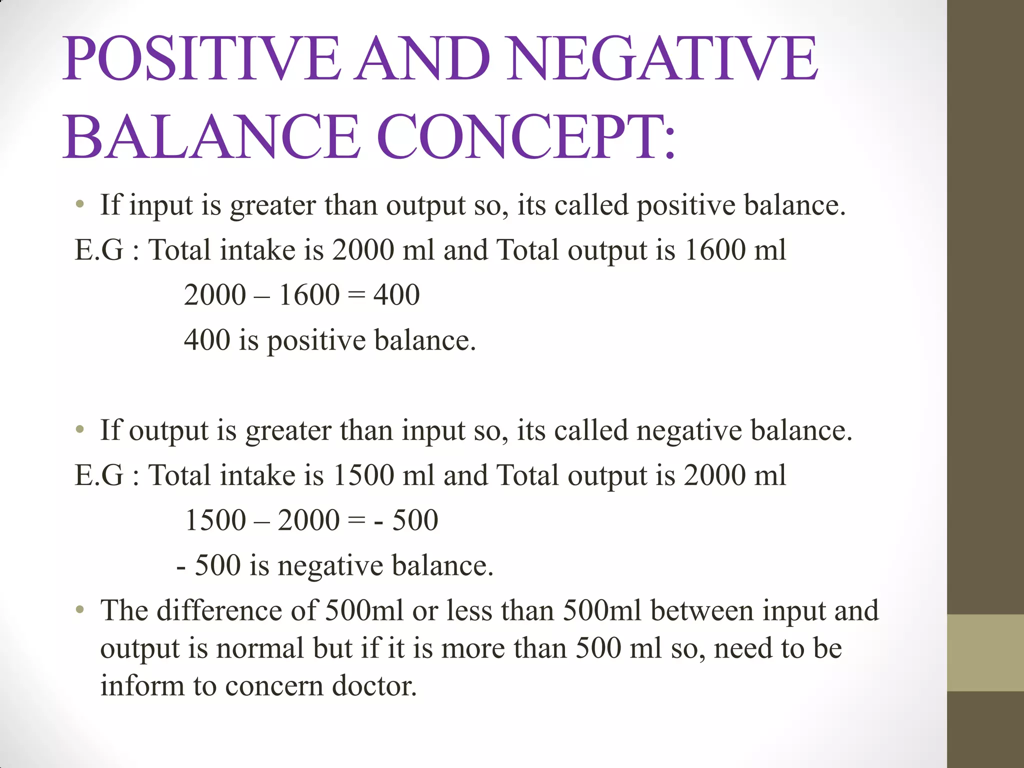 POSITIVE AND NEGATIVE
BALANCE CONCEPT:
• If input is greater than output so, its called positive balance.
E.G : Total intake is 2000 ml and Total output is 1600 ml
2000 – 1600 = 400
400 is positive balance.
• If output is greater than input so, its called negative balance.
E.G : Total intake is 1500 ml and Total output is 2000 ml
1500 – 2000 = - 500
- 500 is negative balance.
• The difference of 500ml or less than 500ml between input and
output is normal but if it is more than 500 ml so, need to be
inform to concern doctor.
 