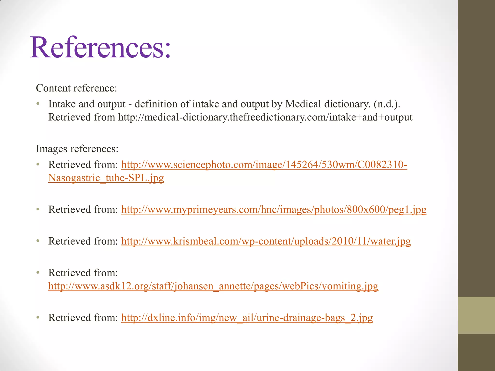 References:
Content reference:
• Intake and output - definition of intake and output by Medical dictionary. (n.d.).
Retrieved from http://medical-dictionary.thefreedictionary.com/intake+and+output
Images references:
• Retrieved from: http://www.sciencephoto.com/image/145264/530wm/C0082310-
Nasogastric_tube-SPL.jpg
• Retrieved from: http://www.myprimeyears.com/hnc/images/photos/800x600/peg1.jpg
• Retrieved from: http://www.krismbeal.com/wp-content/uploads/2010/11/water.jpg
• Retrieved from:
http://www.asdk12.org/staff/johansen_annette/pages/webPics/vomiting.jpg
• Retrieved from: http://dxline.info/img/new_ail/urine-drainage-bags_2.jpg
 