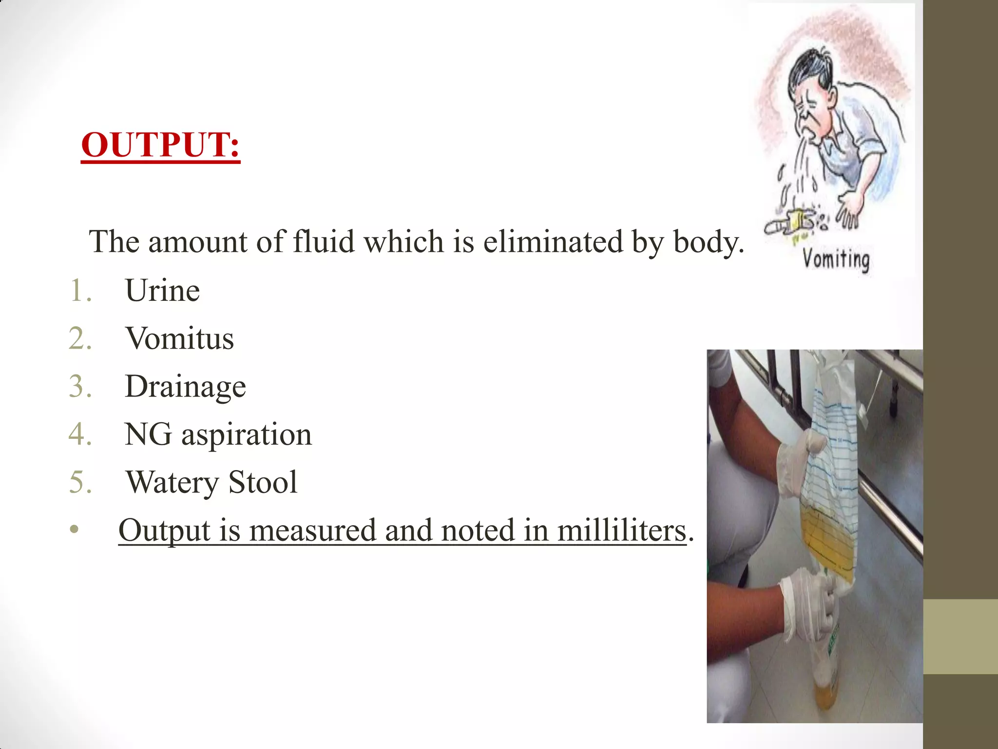 OUTPUT:
The amount of fluid which is eliminated by body.
1. Urine
2. Vomitus
3. Drainage
4. NG aspiration
5. Watery Stool
• Output is measured and noted in milliliters.
 