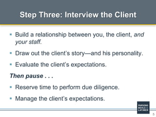 5
 Build a relationship between you, the client, and
your staff.
 Draw out the client’s story—and his personality.
 Evaluate the client’s expectations.
Then pause . . .
 Reserve time to perform due diligence.
 Manage the client’s expectations.
Step Three: Interview the Client
 