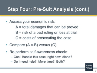 8
 Assess your economic risk:
A = total damages that can be proved
B = risk of a bad ruling or loss at trial
C = costs of prosecuting the case
 Compare (A × B) versus (C)
 Re-perform self-awareness check:
– Can I handle this case, right now, alone?
– Do I need help? More time? Both?
Step Four: Pre-Suit Analysis (cont.)
 