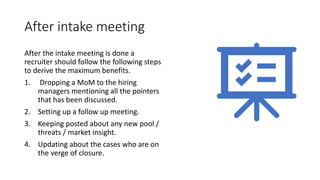 After intake meeting
After the intake meeting is done a
recruiter should follow the following steps
to derive the maximum benefits.
1. Dropping a MoM to the hiring
managers mentioning all the pointers
that has been discussed.
2. Setting up a follow up meeting.
3. Keeping posted about any new pool /
threats / market insight.
4. Updating about the cases who are on
the verge of closure.
 