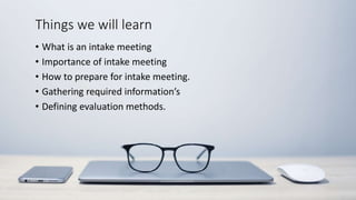 Things we will learn
• What is an intake meeting
• Importance of intake meeting
• How to prepare for intake meeting.
• Gathering required information’s
• Defining evaluation methods.
 