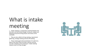 What is intake
meeting
• Intake meeting is a preparatory meeting between the
Recruiter and the hiring manager to discuss, analyse and
agreeing around the hiring process and choice of the
candidate.
• They are also called as hiring meeting, requirement
gathering, strategy meeting and kick off meeting.
• These meeting generally last between 15 to 60 mins.
Most of the items these are held in-person and the
recruiter initiated such by sharing an intake meeting
request email to hiring manager.
 