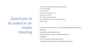 Questions to
be asked in an
intake
meeting
• Hiring Type – Replacement, Billing, Ramp up, Strategic ramp up,
• Priority/ Severity (RAG).
• TAT / When to start.
• Hierarchy – where he/she will stand.
• Expectation from new hire.
• Role – project as well cross functional.
• Skills – differentiate between Must have and Good to have.
• Budget Constraint
• Soft skills / Communication skills – ask for a detailed example to identify the level.
• Career path.
• Project Details and Shift Details (if any).
• Specific preferences – industry or skill/software/tool wise.
• Dealbreakers.
• Interview / Assessment Process with Panel list.
• Can Shadow a High Performing Incumbent(Within existing team)
 