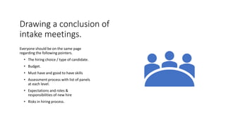 Drawing a conclusion of
intake meetings.
Everyone should be on the same page
regarding the following pointers.
• The hiring choice / type of candidate.
• Budget.
• Must have and good to have skills
• Assessment process with list of panels
at each level.
• Expectations and roles &
responsibilities of new hire
• Risks in hiring process.
 