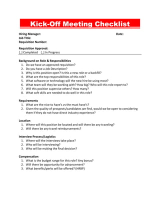 ___Kick-Off Meeting Checklist___
Hiring Manager: Date:
Job Title:
Requisition Number:
Requisition Approval:
[_] Completed [_] In Progress
Background on Role & Responsibilities
1. Do we have an approved requisition?
2. Do you have a Job Description?
3. Why is this position open? Is this a new role or a backfill?
4. What are the top responsibilities of this role?
5. What software or technology will the new hire be using most?
6. What team will they be working with? How big? Who will this role report to?
7. Will this position supervise others? How many?
8. What soft skills are needed to do well in this role?
Requirements
1. What are the nice to have's vs the must have's?
2. Given the quality of prospects/candidates we find, would we be open to considering
them if they do not have direct industry experience?
Location
1. Where will this position be located and will there be any traveling?
2. Will there be any travel reimbursements?
Interview Process/Logistics
1. Where will the interviews take place?
2. Who will be interviewing?
3. Who will be making the final decision?
Compensation
1. What is the budget range for this role? Any bonus?
2. Will there be opportunity for advancement?
3. What benefits/perks will be offered? (HRBP)
 