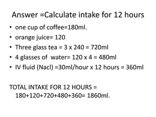 Answer =Calculate intake for 12 hours
• one cup of coffee=180ml.
• orange juice= 120
• Three glass tea = 3 x 240 = 720ml
• 4 glasses of water= 120 x 4 = 480ml
• IV fluid (Nacl) =30ml/hour x 12 hours = 360ml
TOTAL INTAKE FOR 12 HOURS =
180+120+720+480+360= 1860ml.
 
