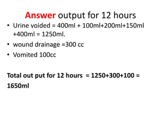 Answer output for 12 hours
• Urine voided = 400ml + 100ml+200ml+150ml
+400ml = 1250ml.
• wound drainage =300 cc
• Vomited 100cc
Total out put for 12 hours = 1250+300+100 =
1650ml
 