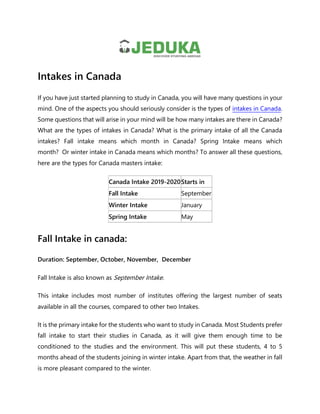 Intakes in Canada
If you have just started planning to study in Canada, you will have many questions in your
mind. One of the aspects you should seriously consider is the types of intakes in Canada.
Some questions that will arise in your mind will be how many intakes are there in Canada?
What are the types of intakes in Canada? What is the primary intake of all the Canada
intakes? Fall intake means which month in Canada? Spring Intake means which
month? Or winter intake in Canada means which months? To answer all these questions,
here are the types for Canada masters intake:
Canada Intake 2019-2020Starts in
Fall Intake September
Winter Intake January
Spring Intake May
Fall Intake in canada:
Duration: September, October, November, December
Fall Intake is also known as September Intake.
This intake includes most number of institutes offering the largest number of seats
available in all the courses, compared to other two Intakes.
It is the primary intake for the students who want to study in Canada. Most Students prefer
fall intake to start their studies in Canada, as it will give them enough time to be
conditioned to the studies and the environment. This will put these students, 4 to 5
months ahead of the students joining in winter intake. Apart from that, the weather in fall
is more pleasant compared to the winter.
 
