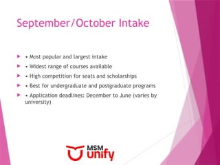 September/October Intake
 • Most popular and largest intake
 • Widest range of courses available
 • High competition for seats and scholarships
 • Best for undergraduate and postgraduate programs
 • Application deadlines: December to June (varies by
university)
 