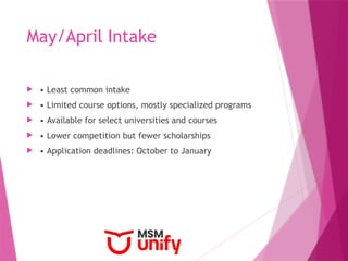 May/April Intake
 • Least common intake
 • Limited course options, mostly specialized programs
 • Available for select universities and courses
 • Lower competition but fewer scholarships
 • Application deadlines: October to January
 