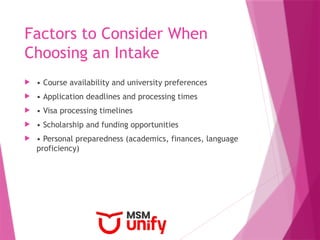 Factors to Consider When
Choosing an Intake
 • Course availability and university preferences
 • Application deadlines and processing times
 • Visa processing timelines
 • Scholarship and funding opportunities
 • Personal preparedness (academics, finances, language
proficiency)
 