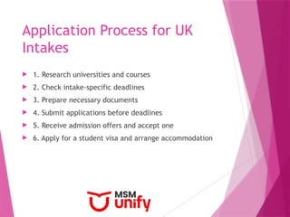 Application Process for UK
Intakes
 1. Research universities and courses
 2. Check intake-specific deadlines
 3. Prepare necessary documents
 4. Submit applications before deadlines
 5. Receive admission offers and accept one
 6. Apply for a student visa and arrange accommodation
 