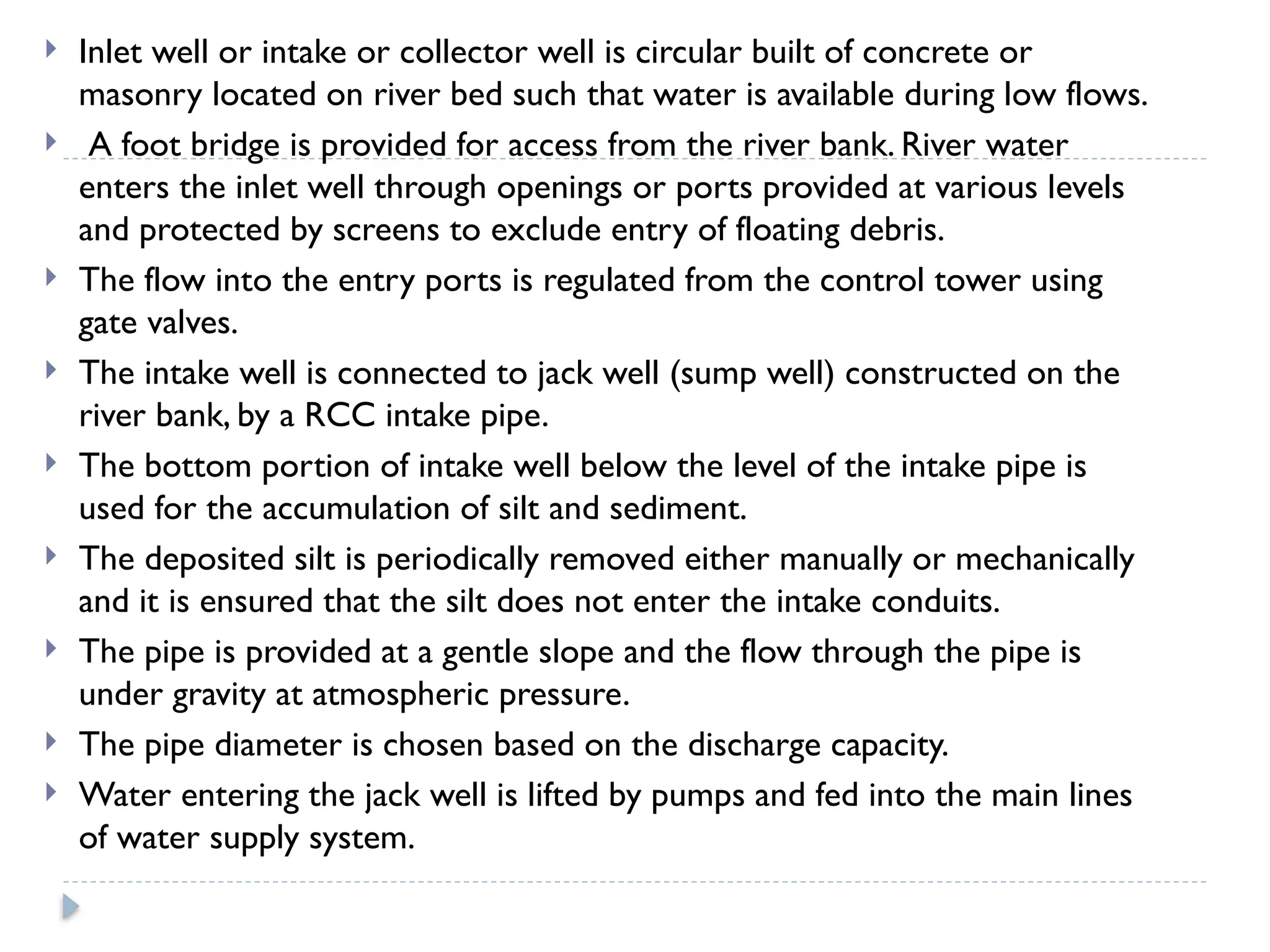  Inlet well or intake or collector well is circular built of concrete or
masonry located on river bed such that water is available during low flows.
 A foot bridge is provided for access from the river bank. River water
enters the inlet well through openings or ports provided at various levels
and protected by screens to exclude entry of floating debris.
 The flow into the entry ports is regulated from the control tower using
gate valves.
 The intake well is connected to jack well (sump well) constructed on the
river bank, by a RCC intake pipe.
 The bottom portion of intake well below the level of the intake pipe is
used for the accumulation of silt and sediment.
 The deposited silt is periodically removed either manually or mechanically
and it is ensured that the silt does not enter the intake conduits.
 The pipe is provided at a gentle slope and the flow through the pipe is
under gravity at atmospheric pressure.
 The pipe diameter is chosen based on the discharge capacity.
 Water entering the jack well is lifted by pumps and fed into the main lines
of water supply system.
 