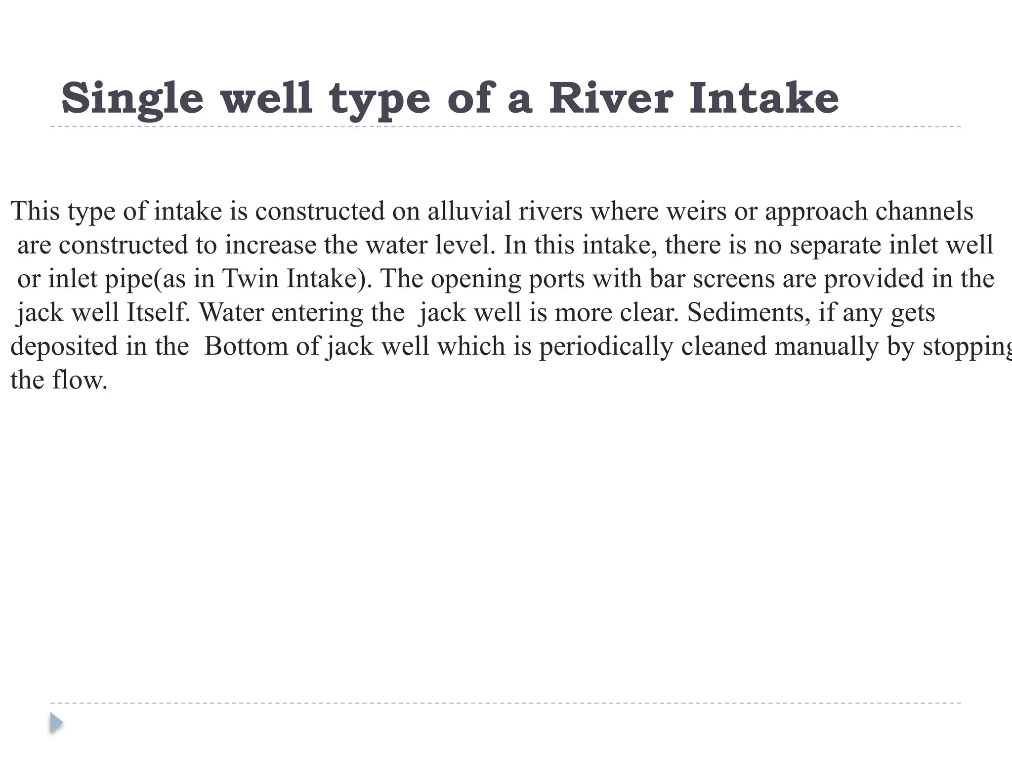 Single well type of a River Intake
This type of intake is constructed on alluvial rivers where weirs or approach channels
are constructed to increase the water level. In this intake, there is no separate inlet well
or inlet pipe(as in Twin Intake). The opening ports with bar screens are provided in the
jack well Itself. Water entering the jack well is more clear. Sediments, if any gets
deposited in the Bottom of jack well which is periodically cleaned manually by stopping
the flow.
 