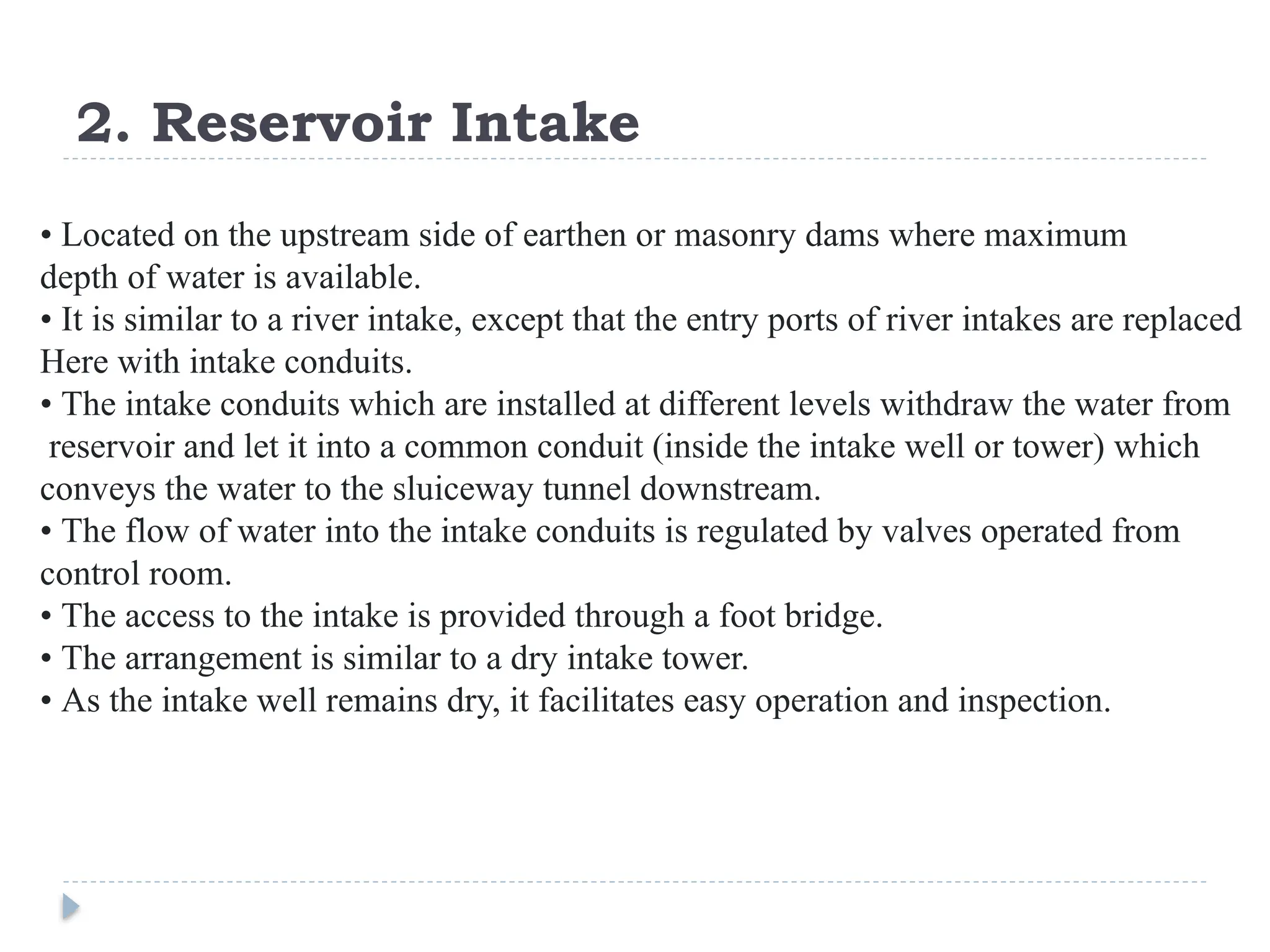 2. Reservoir Intake
• Located on the upstream side of earthen or masonry dams where maximum
depth of water is available.
• It is similar to a river intake, except that the entry ports of river intakes are replaced
Here with intake conduits.
• The intake conduits which are installed at different levels withdraw the water from
reservoir and let it into a common conduit (inside the intake well or tower) which
conveys the water to the sluiceway tunnel downstream.
• The flow of water into the intake conduits is regulated by valves operated from
control room.
• The access to the intake is provided through a foot bridge.
• The arrangement is similar to a dry intake tower.
• As the intake well remains dry, it facilitates easy operation and inspection.
 