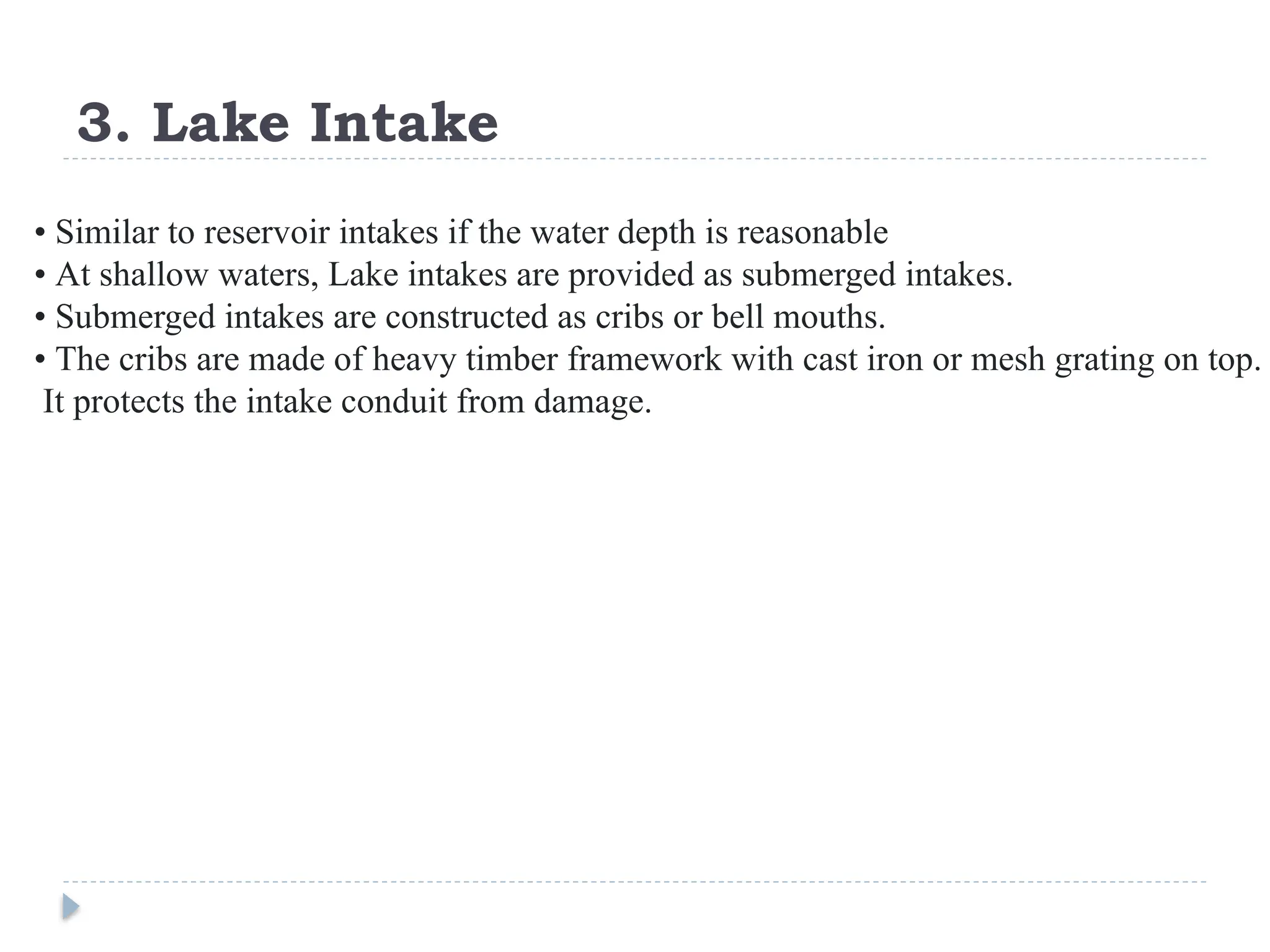 3. Lake Intake
• Similar to reservoir intakes if the water depth is reasonable
• At shallow waters, Lake intakes are provided as submerged intakes.
• Submerged intakes are constructed as cribs or bell mouths.
• The cribs are made of heavy timber framework with cast iron or mesh grating on top.
It protects the intake conduit from damage.
 